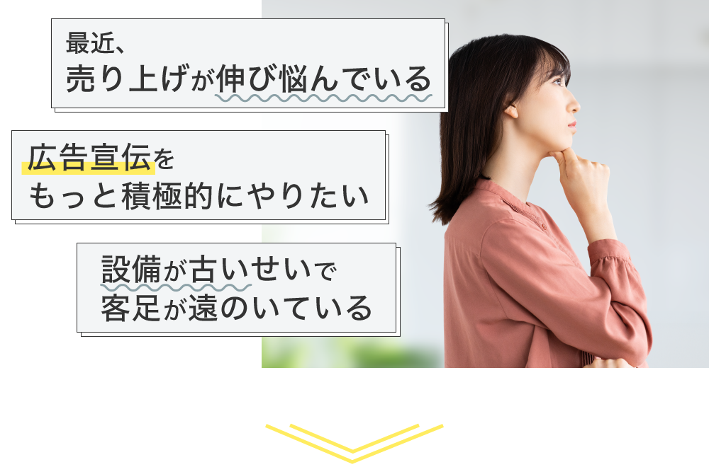 『売上が伸び悩んでいる』、『広告宣伝をもっと積極的にやりたい』、『設備が古いせいで客足が遠のいている』